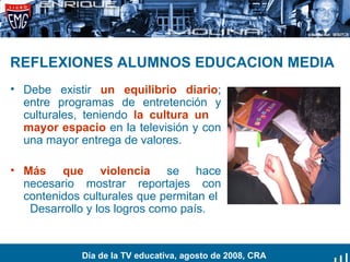 REFLEXIONES ALUMNOS EDUCACION MEDIA   Debe existir  un equilibrio diario ; entre programas de entretención y culturales, teniendo  la cultura un  mayor espacio  en la televisión y con una mayor entrega de valores. Más que violencia  se hace necesario mostrar reportajes con contenidos culturales que permitan el  Desarrollo y los logros como país. Día de la TV educativa, agosto de 2008, CRA 