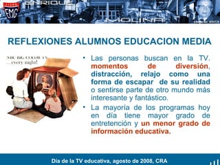 REFLEXIONES ALUMNOS EDUCACION MEDIA Las personas buscan en la TV.  momentos de diversión ,  distracción, relajo como una forma de escapar  de su realidad  o sentirse parte de otro mundo más interesante y fantástico. La mayoría de los programas hoy en día tiene mayor grado de entretención y  un menor grado de información educativa. Día de la TV educativa, agosto de 2008, CRA 