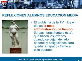 REFLEXIONES ALUMNOS EDUCACION MEDIA El problema de la TV. Hoy en día es  la mala administración de tiempo  (largas horas frente a ésta), que hacen los jóvenes cuando se dejan de lado deberes y obligaciones para quedar atrapados frente a éste aparato. Día de la TV educativa, agosto de 2008, CRA 