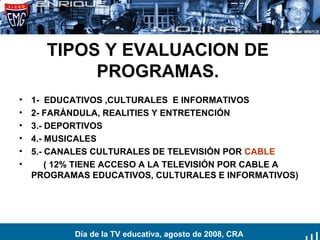 TIPOS Y EVALUACION DE PROGRAMAS. 1-  EDUCATIVOS ,CULTURALES  E INFORMATIVOS 2- FARÁNDULA, REALITIES Y ENTRETENCIÓN 3.- DEPORTIVOS 4.- MUSICALES 5.- CANALES CULTURALES DE TELEVISIÓN POR  CABLE ( 12% TIENE ACCESO A LA TELEVISIÓN POR CABLE A PROGRAMAS EDUCATIVOS, CULTURALES E INFORMATIVOS) Día de la TV educativa, agosto de 2008, CRA 