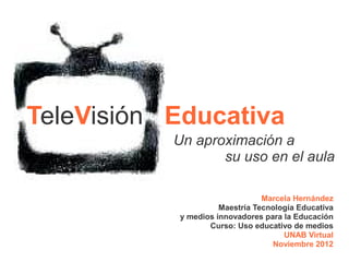 TeleVisión Educativa
           Un aproximación a
                  su uso en el aula

                                Marcela Hernández
                     Maestría Tecnología Educativa
           y medios innovadores para la Educación
                  Curso: Uso educativo de medios
                                     UNAB Virtual
                                  Noviembre 2012
                                       UNAB Virtual
 