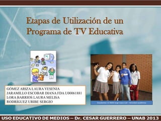 Etapas de Utilización de un
         Programa de TV Educativa




GÓMEZ ARIZA LAURA YESENIA
JARAMILLO ESCOBAR DIANA FDA U00061881
LORA BARRIOS LAURA MELISA
RODRÍGUEZ URIBE SERGIO                  Estudiantes I.E INEM Jorge Isaacs Cali – Actividad académica
 