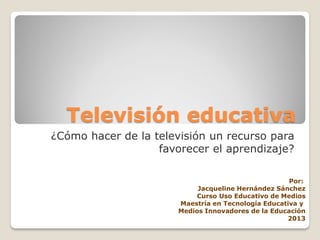 Televisión educativa
¿Cómo hacer de la televisión un recurso para
favorecer el aprendizaje?
Por:
Jacqueline Hernández Sánchez
Curso Uso Educativo de Medios
Maestría en Tecnología Educativa y
Medios Innovadores de la Educación
2013
 