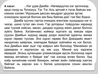 А хэсэг:...Нэг удаа Дамба: -Нөгөөдүүлээ нэг эргэчхээд ирье гэхэд нь Тогоохүү: Тэг. Тэг. Аль эртний л тэгэх байсан юм хэмээн хэлэвч “Идээшиж дассан амьдрал уруугаа эргэж очихоороо ирэхгүй болчих юм биш байгаа даа” гэж бас бодно. 	Дамба хуучин гэртээ очихдоо агентаас хүүхдэдээ нэг кг чихэр, шинэ гутал авч очно. Гэр доторхыг тойруулан харахад цөм түүний хийсэн, авсан, дандаа нүдэнд ижил дасал болсон зүйлс байна. Хатавчнаас хоймор хүртэлх эд юмсаа харж суусан Дамбын нүдэнд авдар дээрх жаазтай зурагны өмнөх хүрэл гөрөөс туслаа. Энэ хүрэл гөрөөс бол Дэжидийн ямагт нандигнан хайрлаж, хямгадаж байдаг зүйлийнх нь нэг билээ. Анх Дамбын өвөг эцэг тэр хоёрын айл болоход “Манайхан үе удмаараа л хадгалсан эд юм шүү. Миний хүү хадгалж яваарай. Элэнц хуланцаас уламжлагдаж ирсэн болохоор харж явахад аятайхан л байдаг юм” гэж хэлээд өгсөн билээ. Урд хоёр хөлийнхөө нэгийг бохирон, нөгөөг жийн тайвнаар хэвтэж байгааг нь харсан хэн ч болов шохоорхом сонин амьтан байжээ.