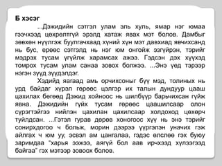 Б хэсэг...Дэжидийн сэтгэл улам эль хуль, ямар нэг юмаа гээчхээд цөхрөлтгүй эрэлд хатаж явах мэт болов. Дамбыг зөвхөн нүүлгэж буулгачхаад хүний хүн мэт давхиад явчихсанд нь бус, ерөөс сэтгэлд нь нэг юм онгойж эзгүйрэн, тэрийг мэдрэх тусам үгүйлж харамсах ажээ. Гэдсэн дэх хүүхэд томрох тусам улам санаа зовох болжээ. ...Энэ үед тэрээр нэгэн зүүд зүүдэлдэг. Хэдийд яагаад амь орчихсоныг бүү мэд, толиных нь урд байдаг хүрэл гөрөөс цэлгэр их талын дундуур цааш цахилах бөгөөд Дэжид хойноос нь шилбүүр барьчихсан гүйж явна. Дэжидийн гүйх тусам гөрөөс цаашилсаар олон сүрэгтэйгээ нийлэн цахилан цахилсаар холдоход цөхөрч туйлдсан. ...Гэтэл гурав дөрөв хоногоос хүү нь энэ тэрийг сонирхдогоо ч больж, морин дээрээ үүргэлэн уначих гэж айлгах ч юм уу, эсвэл ам цангалаа, гэдэс өлслөө гэх буюу заримдаа “харья ээжээ, аягүй бол аав ирчхээд хүлээгээд байгаа” гэх мэтээр зовоох болов.