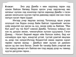 В хэсэг: Энэ үед Дамба ч мөн хадланд гаран хэд хонож байсан бөгөөд бороо орсон учир хадланчид өвс хатахыг хүлээн хэд хоногоор гэртээ харихад Дамба ч гэсэн дасаж ээнэгшсэн хуучин гэртээ давхиад харих юм сан гэсэн халуун хүсэл төрж суудаг.	Ингээд учир явдлаа эхлээд Тогоохүүд ярьж учраа ололцъё гэж бодон очоод байж байтал тэднийхийг чиглэн хоёр морьтой хүн ирсэн нь хүү, эхнэр хоёр нь байлаа. “Яах бол доо? юу гэх бол? хэмээн Дамба, Тогоохүү хоёрын хэн хэн нь дотроо эмээн, чимээгүйхэн хүлээн сууцгаана. Гэтэл Дэжид: - Нэгэнт бидний явдал ийм болсон хойно, бид нэг нэгнийдээ орж гарч, мэндтэй устай, тустай дэмтэй явцгаах  нь дээр гэж хэлдэг.Ингээд боодолтой юмаа задлан хүрэл гөрөөс гаргаж ирээд: - Дамбын өвөг эцгээс үе дамжин ирсэн эд юм гэнэ билээ. Энийг би танайд байх учиртай юм гэж зориуд авчирч өгч байгаа юм гээд авдар дээр нь тавиад хүүгээ дагуулан гарна...