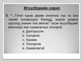 Өгүүлбэрийн сорил5. “...Гэтэл гурав дөрөв хоногоос хүү нь энэ тэрийг сонирхохоо болиод, морин дээрээ үүргэлж уначих гэж айлгах” гэсэн өгүүлбэрийг ажиглаад яаж хувиргасныг олоорой.a. Дэлгэрүүлжb. Салаалжc. Хураажd. Тонгоргожe. Хувиргаагүй