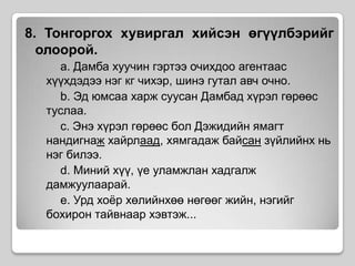 8. Тонгоргох хувиргал хийсэн өгүүлбэрийг олоорой.		a. Дамба хуучин гэртээ очихдоо агентаас хүүхдэдээ нэг кг чихэр, шинэ гутал авч очно.		b. Эд юмсаа харж суусан Дамбад хүрэл гөрөөс туслаа. 		c. Энэ хүрэл гөрөөс бол Дэжидийн ямагт нандигнаж хайрлаад, хямгадаж байсан зүйлийнх нь нэг билээ.		d. Миний хүү, үе уламжлан хадгалж дамжуулаарай.		e. Урд хоёр хөлийнхөө нөгөөг жийн, нэгийг бохирон тайвнаар хэвтэж...