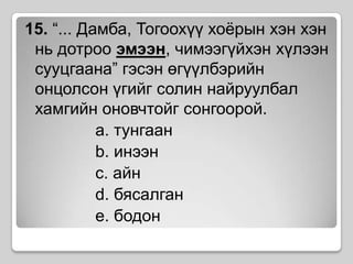 15. “... Дамба, Тогоохүү хоёрын хэн хэн нь дотроо эмээн, чимээгүйхэн хүлээн сууцгаана” гэсэн өгүүлбэрийн онцолсон үгийг солин найруулбал хамгийн оновчтойг сонгоорой. 	a. тунгаанb. инээнc. айнd. бясалганe. бодон
