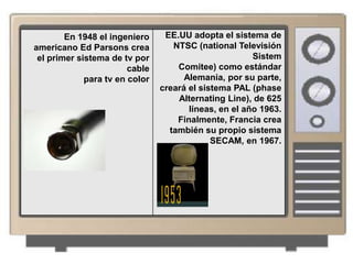En 1948 el ingeniero     EE.UU adopta el sistema de
americano Ed Parsons crea          NTSC (national Televisión
 el primer sistema de tv por                           Sistem
                        cable       Comitee) como estándar
             para tv en color         Alemania, por su parte,
                                creará el sistema PAL (phase
                                    Alternating Line), de 625
                                       líneas, en el año 1963.
                                    Finalmente, Francia crea
                                  también su propio sistema
                                             SECAM, en 1967.
 