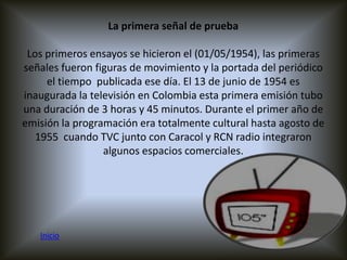 La primera señal de prueba

 Los primeros ensayos se hicieron el (01/05/1954), las primeras
señales fueron figuras de movimiento y la portada del periódico
     el tiempo publicada ese día. El 13 de junio de 1954 es
inaugurada la televisión en Colombia esta primera emisión tubo
una duración de 3 horas y 45 minutos. Durante el primer año de
emisión la programación era totalmente cultural hasta agosto de
   1955 cuando TVC junto con Caracol y RCN radio integraron
                 algunos espacios comerciales.




   Inicio
 