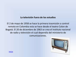 La televisión fuera de los estudios

 El 2 de mayo de 1958 se hace la primera trasmisión a control
  remoto en Colombia esta se hace desde el teatro Colon de
Bogotá. El 20 de diciembre de 1963 se crea el instituto nacional
     de radio y televisión el cual dependía del ministerio de
                         comunicaciones.




   Inicio
 