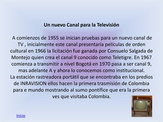 Un nuevo Canal para la Televisión

 A comienzos de 1955 se inician pruebas para un nuevo canal de
    TV , inicialmente este canal presentaría películas de orden
cultural en 1966 la licitación fue ganada por Consuelo Salgada de
Montejo quien crea el canal 9 conocido como Teletigre. En 1967
 comienza a transmitir a nivel Bogotá en 1970 pasa a ser canal 9,
    mas adelante A y ahora lo conocemos como institucional.
La estación rastreadora portátil que se encontraba en los predios
  de INRAVISION ellos hacen la primera trasmisión de Colombia
  para e mundo mostrando al sumo pontífice que era la primera
                    ves que visitaba Colombia.


  Inicio
 
