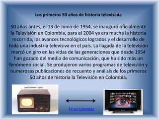 Los primeros 50 años de historia televisada

 50 años antes, el 13 de Junio de 1954, se inauguró oficialmente
 la Televisión en Colombia, para el 2004 ya era mucha la historia
  recorrida, los avances tecnológicos logrados y el desarrollo de
toda una industria televisiva en el país. La llagada de la televisión
 marcó un giro en las vidas de las generaciones que desde 1954
   han gozado del medio de comunicación, que ha sido más un
fenómeno social. Se produjeron varios programas de televisión y
 numerosas publicaciones de recuento y análisis de los primeros
           50 años de historia la Televisión en Colombia.




                             TV en Colombia
 