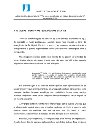 CURSO DE COMUNICAÇÃO SOCIAL

  Artigo científico de Jornalismo: “TV e novas tecnologias: um modelo de convergência”- 2º
                                      semestre de 2010




3. TV DIGITAL – BENEFÍCIOS TECNOLÓGICOS E SOCIAIS



      Todas as transformações na forma de se fazer televisão apontadas até aqui,
de interação e maior participação, ganham ainda mais impulso a partir da
emergência da TV Digital. Em todo o mundo, as empresas de comunicação e
principalmente o público experimentam novas possibilidades tecnológicas com o
novo padrão.

      Os principais benefícios deste novo modelo de TV podem ser definidos de
forma simples através de quatro grupos, que vão além das até então bastante
propaladas melhorias na qualidade de som e imagem.



                      No caso da TV digital [...] a alta definição de imagem é considerada, mas a
                      grande mudança é baseada em outros três conceitos: interatividade,
                      portabilidade e conectividade. Conceitos que suportados por softwares dão
                      “vida” à tela da TV digital (COSENTINO, 2007, p. 41)



      Em primeiro lugar, a TV torna-se móvel e portátil, com a possibilidade de se
assistir em um veículo em movimento ou em um aparelho celular, por exemplo; outra
vantagem, também da ordem tecnológica, é a possibilidade de uma emissora exibir
múltiplos programas – mais de um programa ao mesmo tempo ou vários ângulos de
um mesmo programa.

      A TV Digital também permite maior interatividade com o público, uma vez que
o telespectador poderá responder enquetes, participar de jogos e comprar pelo
controle remoto da televisão, sem sair de casa. Por fim, como já citado
anteriormente, a transmissão é realizada em alta definição e som multicanal.

      No Brasil, especificamente, a TV Digital ainda é um modelo em implantação.
A partir de um decreto assinado pelo presidente Luis Inácio Lula da Silva em junho
 