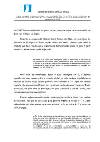 CURSO DE COMUNICAÇÃO SOCIAL

  Artigo científico de Jornalismo: “TV e novas tecnologias: um modelo de convergência”- 2º
                                      semestre de 2010




de 2006, ficou estabelecido um prazo de dez anos para que toda transmissão do
país seja feita por via digital.

       Segundo o pesquisador Deleon Souto Freitas da Silva, em seu artigo Os
desafios da TV Digital no Brasil, o país adotou um estudo pioneiro para definir o
modelo que deve vigorar para a implantação da transmissão digital no país. A partir
do estudo, escolheu-se o padrão japonês.



                       O Brasil foi o único país emergente onde as emissoras e indústrias de
                       equipamentos financiaram testes de laboratório e de campo para comparar
                       a eficiência técnica dos três padrões tecnológicos existentes em relação à
                       transmissão e recepção dos sinais - o modelo americano, o europeu e o
                       japonês (SILVA, 2010, p. 2)



       Para além da transmissão digital e suas vantagens em si, o decreto
presidencial que regulamentou o modelo digital no país também estabeleceu a
criação de quatro novos canais públicos, que conferem à TV Digital um caráter
social e não apenas tecnológico – um canal será destinado às atividades do Poder
Executivo, um para área de Educação, um para Cidadania e um de Cultura, com
veiculação de programas regionais.

       E talvez seja esse caráter social, mais a grande novidade desse novo modelo
de televisão. Tal qual foi concebido pelo governo federal, o modelo de TV Digital
adotado no país abre portas para outra vertente: a democratização dos meios de
comunicação.



                       A TV digital não deve ser vista apenas como uma evolução tecnológica, se
                       trata de uma nova plataforma de comunicação baseada em tecnologia
                       digital. Isso permite além de uma melhora de qualidade de áudio e vídeo, o
                       aumento na oferta de programas televisivos e novas possibilidades de
                       serviços e aplicações.
                       A proposta inicial de democratizar a comunicação, a promoção da
                       diversidade cultural, a inclusão social, o desenvolvimento da ciência e a da
 