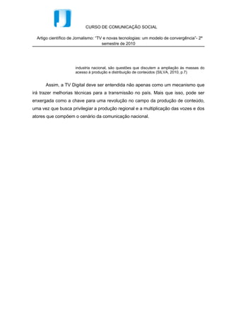 CURSO DE COMUNICAÇÃO SOCIAL

  Artigo científico de Jornalismo: “TV e novas tecnologias: um modelo de convergência”- 2º
                                      semestre de 2010




                      industria nacional, são questões que discutem a ampliação às massas do
                      acesso à produção e distribuição de conteúdos (SILVA, 2010, p.7)


      Assim, a TV Digital deve ser entendida não apenas como um mecanismo que
irá trazer melhorias técnicas para a transmissão no país. Mais que isso, pode ser
enxergada como a chave para uma revolução no campo da produção de conteúdo,
uma vez que busca privilegiar a produção regional e a multiplicação das vozes e dos
atores que compõem o cenário da comunicação nacional.
 