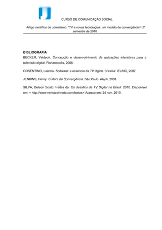CURSO DE COMUNICAÇÃO SOCIAL

  Artigo científico de Jornalismo: “TV e novas tecnologias: um modelo de convergência”- 2º
                                      semestre de 2010




BIBLIOGRAFIA
BECKER, Valdecir. Concepção e desenvolvimento de aplicações interativas para a
televisão digital. Florianópolis, 2006.

COSENTINO, Laércio. Software: a essência da TV digital. Brasília: IEL/NC, 2007

JENKINS, Henry. Cultura da Convergência. São Paulo: Aleph, 2008.

SILVA, Deleon Souto Freitas da. Os desafios da TV Digital no Brasil. 2010. Disponível
em: < http://www.revistavinheta.com/textos> Acesso em: 24 nov. 2010.
 