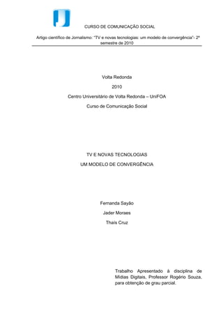 CURSO DE COMUNICAÇÃO SOCIAL

Artigo científico de Jornalismo: “TV e novas tecnologias: um modelo de convergência”- 2º
                                    semestre de 2010




                                   Volta Redonda

                                        2010

                Centro Universitário de Volta Redonda – UniFOA

                           Curso de Comunicação Social




                           TV E NOVAS TECNOLOGIAS

                       UM MODELO DE CONVERGÊNCIA




                                  Fernanda Sayão

                                   Jader Moraes

                                     Thaís Cruz




                                          Trabalho Apresentado à disciplina de
                                          Mídias Digitais, Professor Rogério Souza,
                                          para obtenção de grau parcial.
 