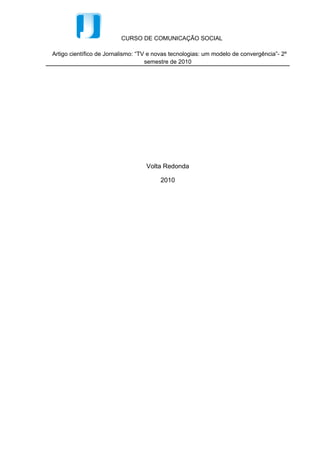 CURSO DE COMUNICAÇÃO SOCIAL

Artigo científico de Jornalismo: “TV e novas tecnologias: um modelo de convergência”- 2º
                                    semestre de 2010




                                   Volta Redonda

                                        2010
 