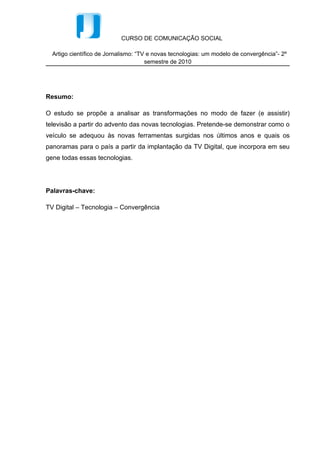 CURSO DE COMUNICAÇÃO SOCIAL

  Artigo científico de Jornalismo: “TV e novas tecnologias: um modelo de convergência”- 2º
                                      semestre de 2010




Resumo:

O estudo se propõe a analisar as transformações no modo de fazer (e assistir)
televisão a partir do advento das novas tecnologias. Pretende-se demonstrar como o
veículo se adequou às novas ferramentas surgidas nos últimos anos e quais os
panoramas para o país a partir da implantação da TV Digital, que incorpora em seu
gene todas essas tecnologias.




Palavras-chave:

TV Digital – Tecnologia – Convergência
 