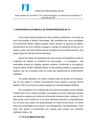 CURSO DE COMUNICAÇÃO SOCIAL

  Artigo científico de Jornalismo: “TV e novas tecnologias: um modelo de convergência”- 2º
                                      semestre de 2010




1. CONVERGÊNCIA DE MÍDIAS E AS TRANSFORMAÇÕES NA TV



      As principais transformações dos meios midiáticos tradicionais, nos modos de
fazer comunicação e distribuir informações, são resultantes das novas tecnologias
comunicacionais (NTCs). Nesta transição mudam também os aspectos do público,
principalmente de como recebem e passam a interagir de diferentes formas com os
meios, ou seja, não ficam restritos apenas ao papel de consumidores passivos, mas
exigem cada vez mais ferramentas interativas.

      Dentro do contexto da emergência de novas mídias, principalmente a partir do
surgimento da Internet, os conteúdos da comunicação – ou mensagens - são
transmitidos através de múltiplos suportes midiáticos, constituindo a convergência,
conforme define HENRY JENKINS (2008). Aí está inserida também, a migração dos
públicos, que vão a qualquer parte em busca das experiências de entretenimento
desejadas.

      Por canais diferentes, um mesmo conteúdo pode ser levado aos receptores,
que em seu papel no modelo comunicacional linear passam a assumir formas
distintas. Este novo processo é possível graças às novas tecnologias midiáticas.

      Na convergência, há a evidência de um processo tecnológico unindo múltiplas
funções dentro de um mesmo aparelho, que acabam por tornar imprecisa a barreira
que separa ou separava os meios de comunicação massivos (rádio, impresso e TV).
Esta quebra ocorre desde que os serviços oferecidos exclusiva ou separadamente
por um único meio, podem ser disponibilizados em várias formas físicas. “os velhos
meios de comunicação nunca morrem - nem desaparecem, necessariamente. O que
morre são apenas as ferramentas que usamos para acessar seu conteúdo”
(JENKINS, 2008 p. 39)

      1.1 TV E AS MÍDIAS DIGITAIS
 