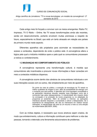 CURSO DE COMUNICAÇÃO SOCIAL

  Artigo científico de Jornalismo: “TV e novas tecnologias: um modelo de convergência”- 2º
                                      semestre de 2010




      Cada antigo meio foi forçado a conviver com os meios emergentes: Rádio-TV;
Impresso, TV E Rádio – Online. Na TV essas transformações ainda são recentes,
senão em desenvolvimento, portanto envolvem muitas premissas a respeito do
futuro, especialmente no Brasil, que está um tanto atrasado em relação aos países
de primeiro mundo neste aspecto.

      Diferentes aparelhos são projetados para acomodar as necessidades de
acesso a conteúdos, dependendo de onde o público está. A convergência altera a
lógica pela qual a indústria midiática opera e pela qual os consumidores processam
a notícia e o entretenimento.

      1.3 MUDANÇAS NO COMPORTAMENTO DO PÚBLICO

      A convergência representa uma transformação cultural, à medida que
consumidores são incentivados a procurar novas informações e fazer conexões em
meio a conteúdos midiáticos dispersos.

      A convergência ocorre dentro dos cérebros de consumidores individuais e em
suas interações sociais com os outros, não simplesmente por meio de aparelhos.

                      Do ponto de vista do público, a evolução da tecnologia da TV estará na
                      melhor qualidade de imagem e som, além da possibilidade de interagir com
                      o conteúdo que será exibido. A televisão tem uma linguagem consolidada e
                      as aplicações interativas deverão respeitar essa linguagem como ela é
                      conhecida hoje pelos telespectadores. A interatividade terá impacto direto
                      na concepção e na produção de novos programas ou na adaptação de
                      programas já existentes. Além de entreter e informar, as aplicações
                      interativas deverão despertar a curiosidade e cativar o telespectador. Se a
                      experiência for desagradável, ele não se interessará em realizar futuras
                      interações. A interatividade não será só um recurso a mais ou uma atração
                      da modernidade (BECKER, 2006).



      Com as mídias digitais, é necessário que novos atrativos sejam criados, de
modo que entretenimento, cultura e informação contribuam para melhorar a vida das
pessoas, tornando a televisão uma ferramenta solucionadora de problemas.
 