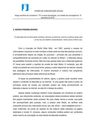 CURSO DE COMUNICAÇÃO SOCIAL

  Artigo científico de Jornalismo: “TV e novas tecnologias: um modelo de convergência”- 2º
                                      semestre de 2010




2. NOVAS POSSIBILIDADES


 “A velocidade das transformações científicas, técnicas, econômicas, culturais e políticas obriga cada
                              um de nós a se redefinir constantemente”, André Lemos e Pierre Lévy.




       Com a invenção da World Wide Web                     em 1991, quando o acesso às
informações e arquivos na rede começou a fazer parte da vida das pessoas comuns,
e principalmente depois da criação do youtuvbe – principal site que possibilita o
compartilhamento de conteúdo em vídeo na internet no Brasil – a televisão deixou
de possibilitar momento únicos. Não era mais preciso estar com a televisão ligada às
21 horas para assistir o capítulo da novela da rede Globo. O conteúdo, que até
então era exibido de uma única forma, passou a estar disponível na internet, através
das postagens de internautas. O mesmo acontece a maioria dos programas
televisivos das principais redes televisivas do Brasil.

       O leque de possibilidades foi aberto: agora, o público pode escolher entre
assistir o conteúdo na televisão ou na internet. E uma opção não exclui a outra, as
principais cenas da novela, por exemplo, podem ser vistas primeiramente na
televisão e depois na internet, se este for o desejo do público.

       Apesar destas mudanças estarem muito baseadas em iniciativas do próprio
público, que retransmite conteúdo, as corporações desenvolvedoras destes também
têm papéis importantes neste contexto. No caso citado, temos a novela, que pode
ser acompanhada pelo youtube, mas, a própria rede Globo, ao verificar esta
crescente procura dos internautas tornou seu site oficial – www.redeglobo.com.br –
mais multimídia. As cenas do capítulo do dia anterior estão expostas na página
destinada à novela. E, inclusive, alguns conteúdos inéditos podem ser conferidos
antes mesmo da veiculação na rede aberta de televisão brasileira.
 