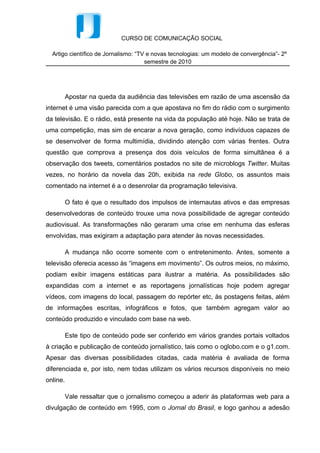 CURSO DE COMUNICAÇÃO SOCIAL

  Artigo científico de Jornalismo: “TV e novas tecnologias: um modelo de convergência”- 2º
                                      semestre de 2010




          Apostar na queda da audiência das televisões em razão de uma ascensão da
internet é uma visão parecida com a que apostava no fim do rádio com o surgimento
da televisão. E o rádio, está presente na vida da população até hoje. Não se trata de
uma competição, mas sim de encarar a nova geração, como indivíduos capazes de
se desenvolver de forma multimídia, dividindo atenção com várias frentes. Outra
questão que comprova a presença dos dois veículos de forma simultânea é a
observação dos tweets, comentários postados no site de microblogs Twitter. Muitas
vezes, no horário da novela das 20h, exibida na rede Globo, os assuntos mais
comentado na internet é a o desenrolar da programação televisiva.

          O fato é que o resultado dos impulsos de internautas ativos e das empresas
desenvolvedoras de conteúdo trouxe uma nova possibilidade de agregar conteúdo
audiovisual. As transformações não geraram uma crise em nenhuma das esferas
envolvidas, mas exigiram a adaptação para atender às novas necessidades.

          A mudança não ocorre somente com o entretenimento. Antes, somente a
televisão oferecia acesso às “imagens em movimento”. Os outros meios, no máximo,
podiam exibir imagens estáticas para ilustrar a matéria. As possibilidades são
expandidas com a internet e as reportagens jornalísticas hoje podem agregar
vídeos, com imagens do local, passagem do repórter etc, às postagens feitas, além
de informações escritas, infográficos e fotos, que também agregam valor ao
conteúdo produzido e vinculado com base na web.

          Este tipo de conteúdo pode ser conferido em vários grandes portais voltados
à criação e publicação de conteúdo jornalístico, tais como o oglobo.com e o g1.com.
Apesar das diversas possibilidades citadas, cada matéria é avaliada de forma
diferenciada e, por isto, nem todas utilizam os vários recursos disponíveis no meio
online.

          Vale ressaltar que o jornalismo começou a aderir às plataformas web para a
divulgação de conteúdo em 1995, com o Jornal do Brasil, e logo ganhou a adesão
 