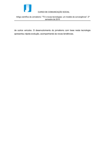 CURSO DE COMUNICAÇÃO SOCIAL

  Artigo científico de Jornalismo: “TV e novas tecnologias: um modelo de convergência”- 2º
                                      semestre de 2010




de outros veículos. O desenvolvimento do jornalismo com base nesta tecnologia
apresentou rápida evolução, acompanhando às novas tendências.
 