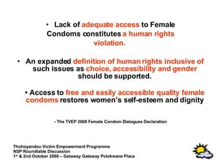 Lack of  adequate access  to Female Condoms constitutes  a human rights violation.   An expanded  definition of human rights inclusive of  such issues as  choice, accessibility and gender  should be supported. •  Access to  free and easily accessible quality female condoms  restores women’s self-esteem and dignity - The TVEP 2008 Female Condom Dialogues Declaration 