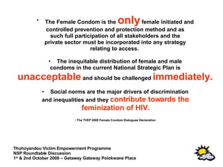 The Female Condom is the  only  female initiated and controlled prevention and protection method and as such full participation of all stakeholders and the private sector must be incorporated into any strategy relating to access.  The inequitable distribution of female and male condoms in the current National Strategic Plan is unacceptable  and should be challenged  immediately. Social norms are the major drivers of discrimination and inequalities and they  contribute towards the feminization of HIV. - The TVEP 2008 Female Condom Dialogues Declaration 