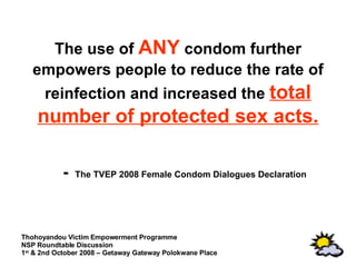 The use of  ANY  condom further empowers people to reduce the rate of reinfection and increased the  total number of protected sex acts. -  The TVEP 2008 Female Condom Dialogues Declaration 
