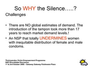 So  WHY  the Silence…..? Challenges  There are NO global estimates of demand. The introduction of the tampon took more than 17 years to reach market demand levels.! An NSP that totally  UNDERMINES  women with inequitable distribution of female and male condoms. 