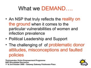 What we  DEMAND…. An NSP that truly reflects the  reality on the ground  when it comes to the particular vulnerabilities of women and infection prevalence Political Leadership and Support The challenging of  of  problematic donor attitudes, misconceptions and faulted policies 