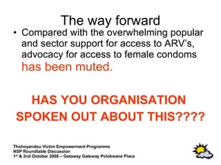 The way forward Compared with the overwhelming popular and sector support for access to ARV’s, advocacy for access to female condoms  has been muted.   HAS YOU ORGANISATION  SPOKEN OUT ABOUT THIS???? 