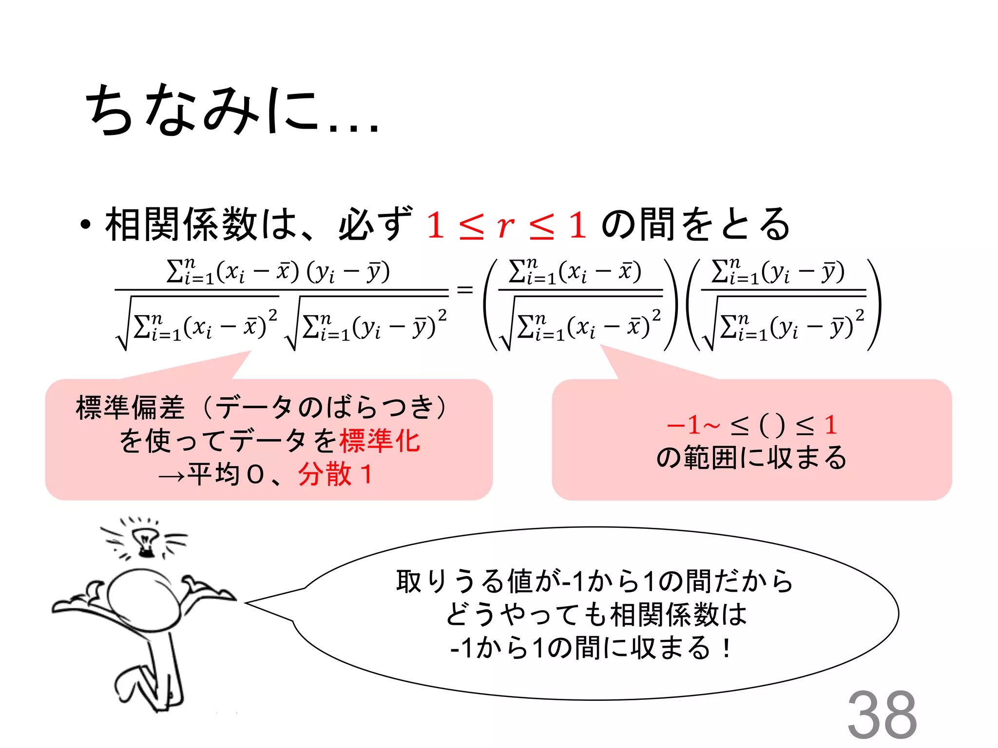 ちなみに…
• 相関係数は、必ず 1 ≤ 𝑟 ≤ 1 の間をとる
38
𝑖=1
𝑛
(𝑥𝑖 − 𝑥) (𝑦𝑖 − 𝑦)
𝑖=1
𝑛
(𝑥𝑖 − 𝑥)
2
𝑖=1
𝑛
(𝑦𝑖 − 𝑦)
2
=
𝑖=1
𝑛
(𝑥𝑖 − 𝑥)
𝑖=1
𝑛
(𝑥𝑖 − 𝑥)
2
𝑖=1
𝑛
(𝑦𝑖 − 𝑦)
𝑖=1
𝑛
(𝑦𝑖 − 𝑦)
2
標準偏差（データのばらつき）
を使ってデータを標準化
→平均０、分散１
取りうる値が-1から1の間だから
どうやっても相関係数は
-1から1の間に収まる！
−1~ ≤ ≤ 1
の範囲に収まる
 