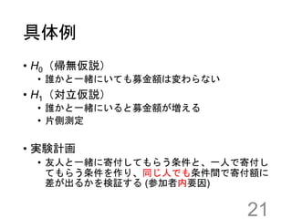 具体例
• H0（帰無仮説）
• 誰かと一緒にいても募金額は変わらない
• H1（対立仮説）
• 誰かと一緒にいると募金額が増える
• 片側測定
• 実験計画
• 友人と一緒に寄付してもらう条件と、一人で寄付し
てもらう条件を作り、同じ人でも条件間で寄付額に
差が出るかを検証する (参加者内要因)
21
 