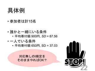 具体例
• 参加者は計15名
• 誰かと一緒にいる条件
• 平均寄付額 900円, SD = 87.56
• 一人でいる条件
• 平均寄付額 650円, SD = 37.03
22
対応無しのt検定を
そのままやればOK？
 