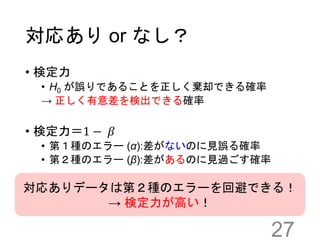 対応あり or なし？
27
• 検定力
• H0 が誤りであることを正しく棄却できる確率
→ 正しく有意差を検出できる確率
• 検定力＝1 − 𝛽
• 第１種のエラー (α):差がないのに見誤る確率
• 第２種のエラー (β):差があるのに見過ごす確率
対応ありデータは第２種のエラーを回避できる！
→ 検定力が高い！
 