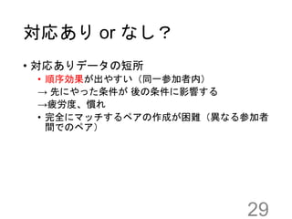 対応あり or なし？
29
• 対応ありデータの短所
• 順序効果が出やすい（同一参加者内）
→ 先にやった条件が 後の条件に影響する
→疲労度、慣れ
• 完全にマッチするペアの作成が困難（異なる参加者
間でのペア）
 
