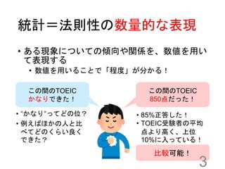 統計＝法則性の数量的な表現
• ある現象についての傾向や関係を、数値を用い
て表現する
• 数値を用いることで「程度」が分かる！
この間のTOEIC
かなりできた！
この間のTOEIC
850点だった！
• 85%正答した！
• TOEIC受験者の平均
点より高く、上位
10%に入っている！
• “かなり”ってどの位？
• 例えばほかの人と比
べてどのくらい良く
できた？
比較可能！
3
 