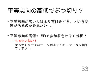 平等志向の高低でぶつ切り？
• 平等志向が高い人はより寄付をする、という関
連があるのかを見たい…
• 平等志向の高低±1SDで参加者を分けて分析？
• もったいない！
• せっかくリッチなデータがあるのに、データを捨て
てしまう…
33
 