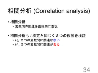 相関分析 (Correlation analysis)
• 相関分析
• 変数間の関連を直線的に表現
• 相関分析も t 検定と同じく２つの仮説を検証
• H0: ２つの変数間に関連はない
• H1: ２つの変数間に関連がある
34
 