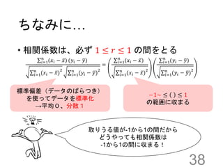 ちなみに…
• 相関係数は、必ず 1 ≤ 𝑟 ≤ 1 の間をとる
38
𝑖=1
𝑛
(𝑥𝑖 − 𝑥) (𝑦𝑖 − 𝑦)
𝑖=1
𝑛
(𝑥𝑖 − 𝑥)
2
𝑖=1
𝑛
(𝑦𝑖 − 𝑦)
2
=
𝑖=1
𝑛
(𝑥𝑖 − 𝑥)
𝑖=1
𝑛
(𝑥𝑖 − 𝑥)
2
𝑖=1
𝑛
(𝑦𝑖 − 𝑦)
𝑖=1
𝑛
(𝑦𝑖 − 𝑦)
2
標準偏差（データのばらつき）
を使ってデータを標準化
→平均０、分散１
取りうる値が-1から1の間だから
どうやっても相関係数は
-1から1の間に収まる！
−1~ ≤ ≤ 1
の範囲に収まる
 