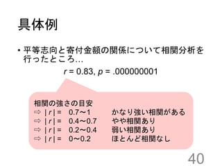 具体例
• 平等志向と寄付金額の関係について相関分析を
行ったところ…
r = 0.83, p = .000000001
40
相関の強さの目安
⇨ | r | = 0.7～1 かなり強い相関がある
⇨ | r | = 0.4～0.7 やや相関あり
⇨ | r | = 0.2～0.4 弱い相関あり
⇨ | r | = 0～0.2 ほとんど相関なし
 