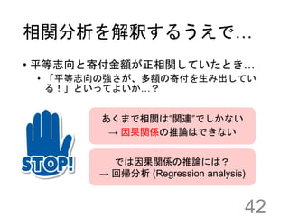相関分析を解釈するうえで…
• 平等志向と寄付金額が正相関していたとき…
• 「平等志向の強さが、多額の寄付を生み出してい
る！」といってよいか…？
42
あくまで相関は“関連”でしかない
→ 因果関係の推論はできない
では因果関係の推論には？
→ 回帰分析 (Regression analysis)
 