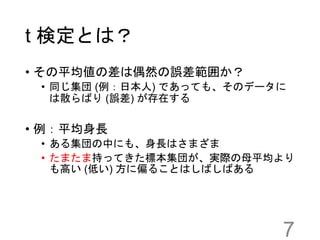 t 検定とは？
• その平均値の差は偶然の誤差範囲か？
• 同じ集団 (例：日本人) であっても、そのデータに
は散らばり (誤差) が存在する
• 例：平均身長
• ある集団の中にも、身長はさまざま
• たまたま持ってきた標本集団が、実際の母平均より
も高い (低い) 方に偏ることはしばしばある
7
 