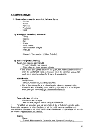Sikkerhetsanalyse:

 1) Beskrivelse av verdier som skal risikovurderes:
        - Kunder
        - Butikk
        - Personal
        - Produkter
        - HMS

   2) Kartlegge, uønskede, hendelser
         - Tyveri
         - Nasking
         - Ran
         - Brann
         - Miste kunder
         - Personalet kan bli syke
         - Innbrudd

              (Hærverk, Vannskader, Ulykker, Svindel)


   3) Sannsynlighetsvurdering
      Tyveri, ran, nasking og innbrudd:
             Tyveri, innbrudd, ran, nasking
         - Gitter, alarmer, låser, kamera, gjerder
         = Det er ikke stor sjanse for at det blir tyveri, ran, nasking eller innbrudd,
             men det kan fortsatt være en mulighet for at det kan skje. Men vi har
             godt sikret sikkerhetsutstyr for å prøve å unngå dette.

       Miste kunder:
             Miste kunder:
          - Dårlig kundeservice, ikke bra produkter,
          = Det er liten sjanse for at vi mister kunder på grunn av personalet.
             Produkter kan bli ødelagt, men slike ting skjer sjeldent. Vi har et godt
             miljø, yter god service og gir kunden det den vil ha.



          Personalet kan bli syke:
                 Personalet kan bli syke
             - Ikke nok folk på jobb, kan bli dårlig kundeservice
=         For at folk blir syke kan skje når som helst, å det er fort gjort å smitte andre.
Personalet kan også ha syke i familien og må derfor bli hjemme med barn evt.
Ulempen med dette er at når de er for få kan kundeservicen ta mye lengre tid, kunder
bli irriterte, og personalet blir stresset.

       Brann:
            Brann
          - Brannslukingsapparater, brannalarmer, tilganga til nødutgang,


                                                                                        10
 