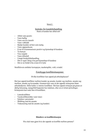 Nivå 2

                           Instruks for kundebehandling
                             Husk at kunden har alltid rett!

-   Alltid være positiv
-   Være høflig
-   Være service innstilt
-   Være velkledd
-   Hjelpe kunden så best som mulig
-   Være oppmerksom
-   Evne til å kommunisere positivt og kjennskap til kundene
-   Ta hensyn
-   Vise respekt
-   Være tillitsfull
-   Unngå forskjellsbehandling
-   Det er også viktig å ha god kjennskap til kundene
-   Det er en fordel å ha evnen til å lytte

Straffeloven omfatter korrupsjon, taushetsplikt, vold, svindel.

                            Forebygge konfliktsituasjoner

                      Hvilke konflikter kan oppstå på arbeidsplassen?

Det kan oppstå konflikter mellom kunder og ansatte, kunder seg imellom, ansatte seg
imellom, ansatte og leverandør. Grunnen kan være at det oppstår irritasjoner blant
arbeidstakerne. Dette kaller vi interne konflikter. Det kan oppstå irritasjon på grunn av
dårlig belysning, mangelfull kapasitet hos ledelsen, eller en er irritert på kolleger.
Irritasjonen kan raskt føre til konflikter.

-   Lønnskonflikter
-   Varekonflikter(ikke varer inne)
-   Sykdom i personalet
-   Mobbing med de ansatte
-   Trakassering med de ansatte (og kunder)




                            Håndtere en konfliktsituasjon

           Hva skal man gjøre hvis det oppstår en konflikt mellom partene?



                                                                                            19
 